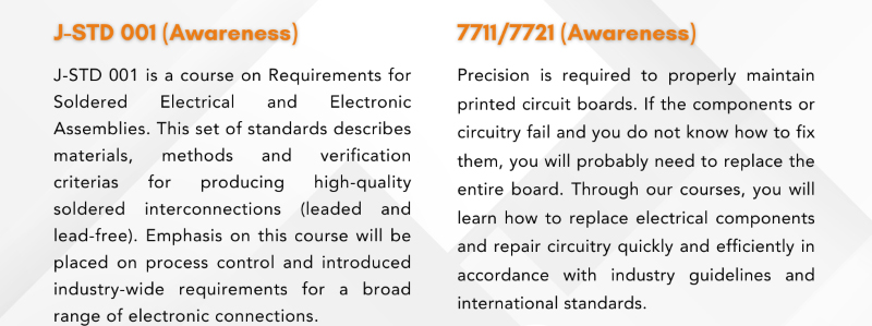 Overview of J-STD 001 Awareness course on soldered electrical assemblies and 7711/7721 Awareness course on maintaining and repairing printed circuit boards. Emphasis on process control, high-quality interconnections, and repairing electrical components in accordance with industry standards.